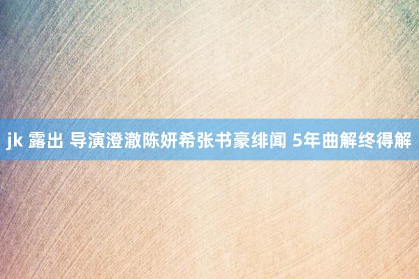jk 露出 导演澄澈陈妍希张书豪绯闻 5年曲解终得解