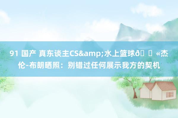 91 国产 真东谈主CS&水上篮球🔫杰伦-布朗晒照：别错过任何展示我方的契机