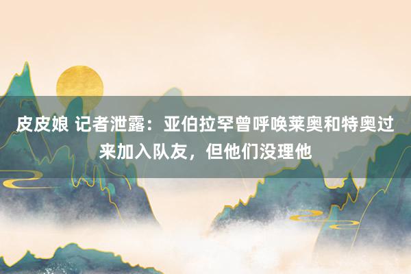 皮皮娘 记者泄露：亚伯拉罕曾呼唤莱奥和特奥过来加入队友，但他们没理他