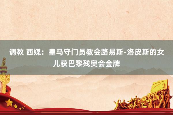 调教 西媒：皇马守门员教会路易斯-洛皮斯的女儿获巴黎残奥会金牌
