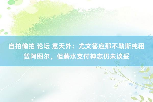 自拍偷拍 论坛 意天外：尤文答应那不勒斯纯租赁阿图尔，但薪水支付神志仍未谈妥