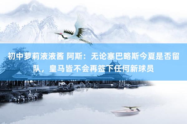 初中萝莉液液酱 阿斯：无论塞巴略斯今夏是否留队，皇马皆不会再签下任何新球员