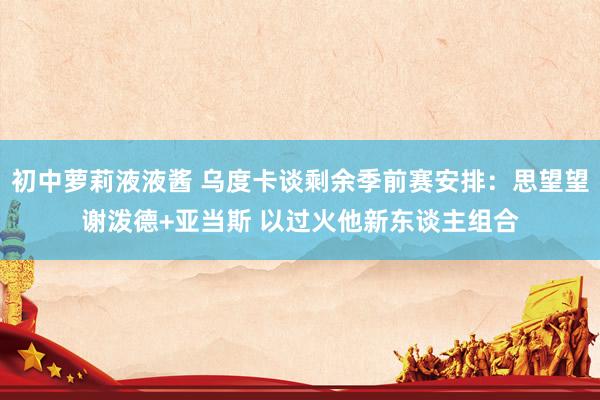 初中萝莉液液酱 乌度卡谈剩余季前赛安排：思望望谢泼德+亚当斯 以过火他新东谈主组合