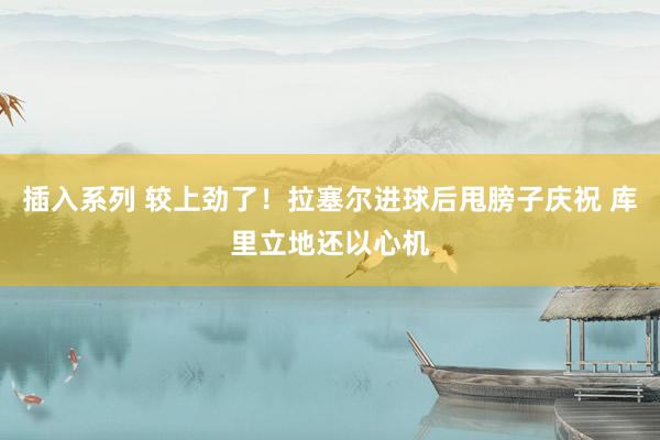 插入系列 较上劲了！拉塞尔进球后甩膀子庆祝 库里立地还以心机