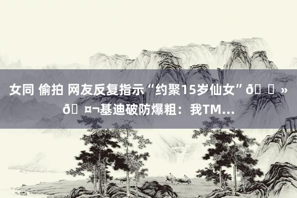 女同 偷拍 网友反复指示“约聚15岁仙女”👻🤬基迪破防爆粗：我TM...