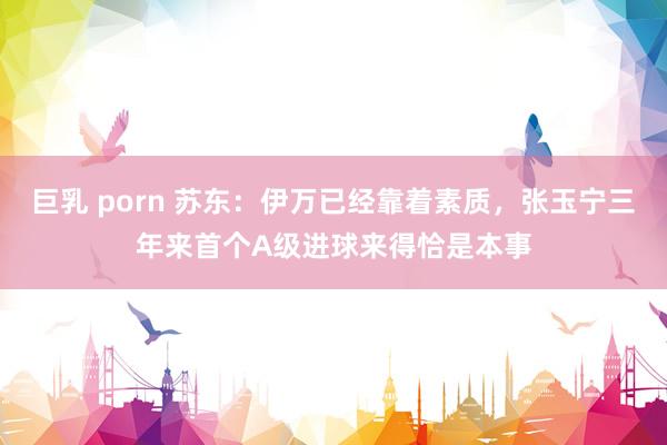 巨乳 porn 苏东：伊万已经靠着素质，张玉宁三年来首个A级进球来得恰是本事