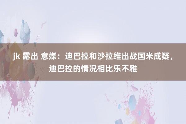 jk 露出 意媒：迪巴拉和沙拉维出战国米成疑，迪巴拉的情况相比乐不雅