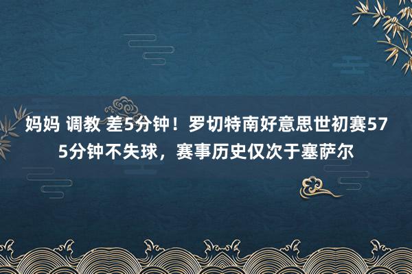 妈妈 调教 差5分钟！罗切特南好意思世初赛575分钟不失球，赛事历史仅次于塞萨尔