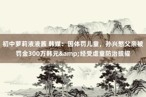 初中萝莉液液酱 韩媒：因体罚儿童，孙兴慜父亲被罚金300万韩元&经受虐童防治拔擢