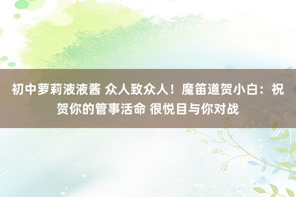 初中萝莉液液酱 众人致众人！魔笛道贺小白：祝贺你的管事活命 很悦目与你对战