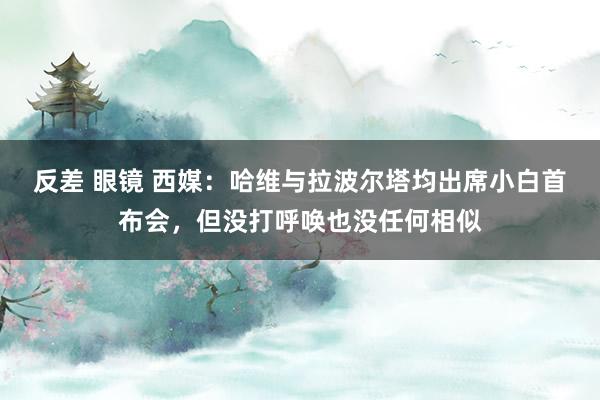 反差 眼镜 西媒：哈维与拉波尔塔均出席小白首布会，但没打呼唤也没任何相似
