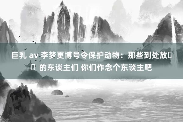 巨乳 av 李梦更博号令保护动物：那些到处放☠️的东谈主们 你们作念个东谈主吧