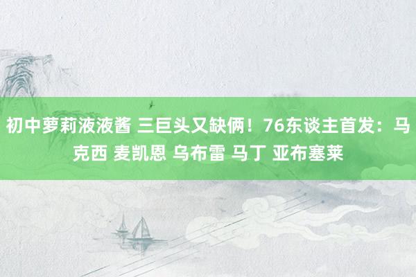 初中萝莉液液酱 三巨头又缺俩！76东谈主首发：马克西 麦凯恩 乌布雷 马丁 亚布塞莱