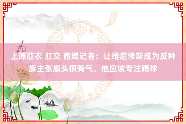 上原亞衣 肛交 西媒记者：让维尼修斯成为反种族主张旗头很晦气，他应该专注踢球
