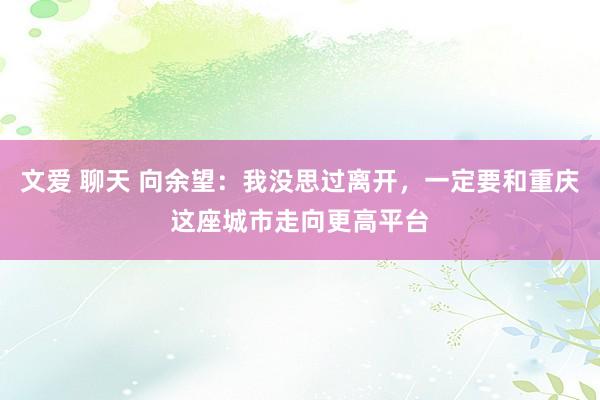 文爱 聊天 向余望：我没思过离开，一定要和重庆这座城市走向更高平台