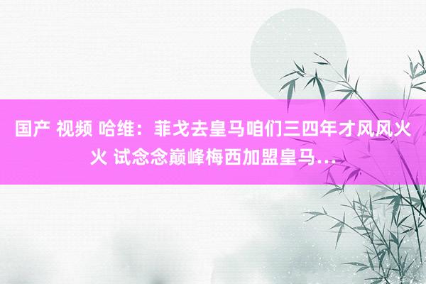 国产 视频 哈维：菲戈去皇马咱们三四年才风风火火 试念念巅峰梅西加盟皇马…