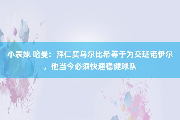 小表妹 哈曼：拜仁买乌尔比希等于为交班诺伊尔，他当今必须快速稳健球队