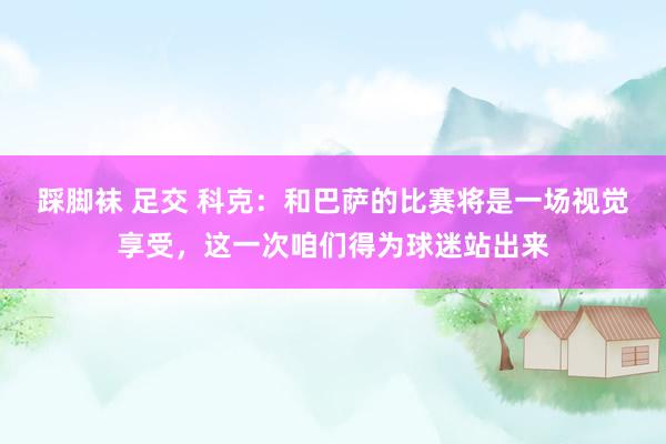 踩脚袜 足交 科克：和巴萨的比赛将是一场视觉享受，这一次咱们得为球迷站出来